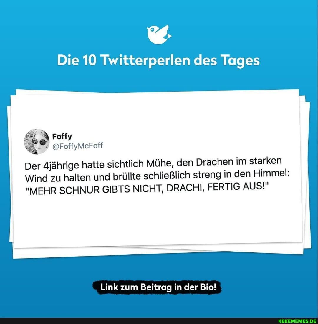 Die 10 Twitterperlen des Tages
Foffy
@FoffyMcFoff
Der 4jährige hatte sichtlich Mühe, den Drachen im starken
Wind zu halten und brüllte schließlich streng in den Himmel:
"MEHR SCHNUR GIBTS NICHT, DRACHI, FERTIG AUS!"
Link zum Beitrag in der Bio!
