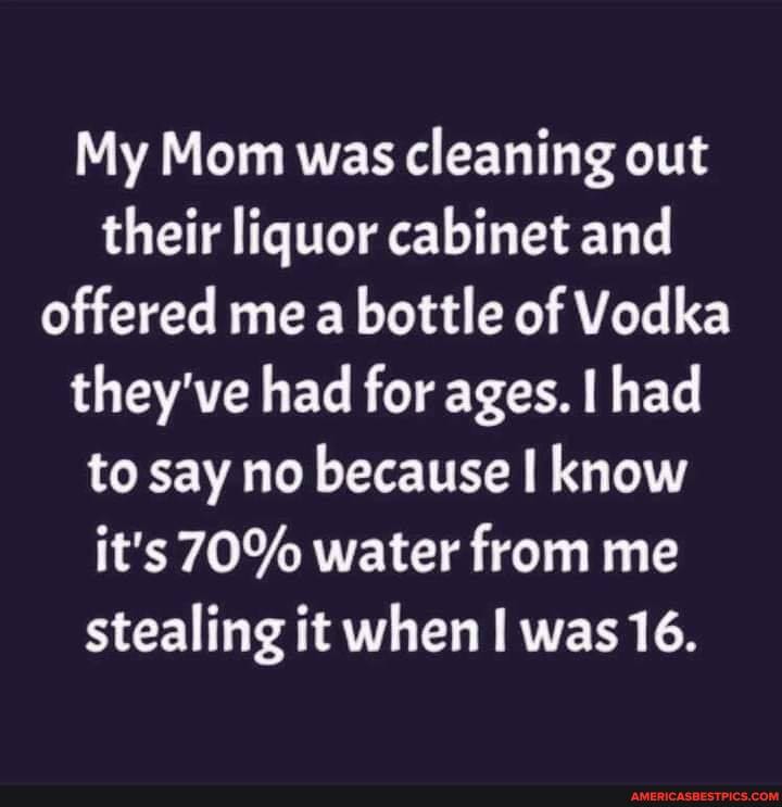 My Mom was cleaning out their liquor cabinet and offered mea bottle of Vodka they've had for ages. I had to say no because know it's 70% water from me stealing it when was 16.