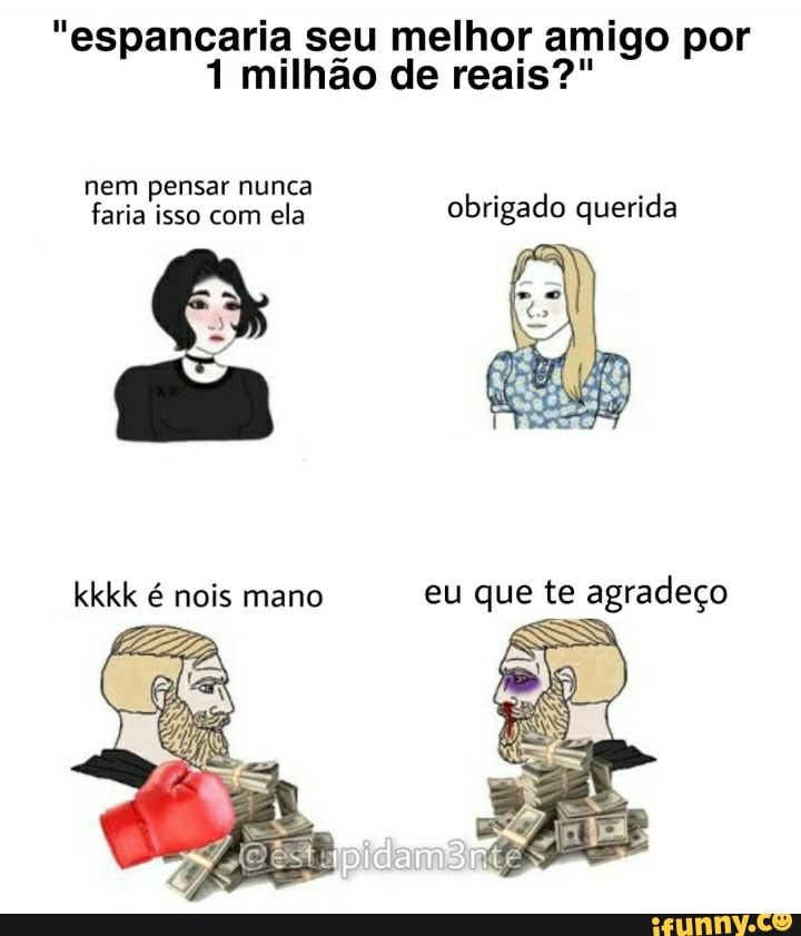 "espancaria seu melhor amigo por
1 milhão de reais?"
nem pensar nunca faria isso com ela obrigado querida
kkkk é nois mano eu que te agradeço
SS