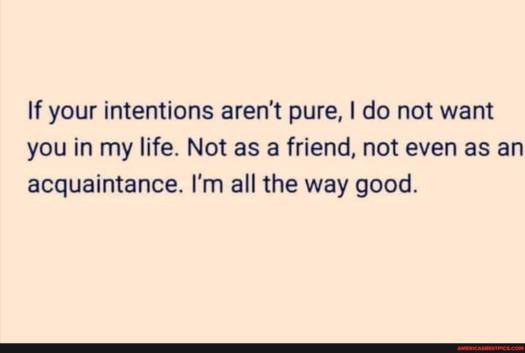 If your intentions aren't pure, I do not want you in my life. Not as a friend, not even as an acquaintance. I'm all the way good.