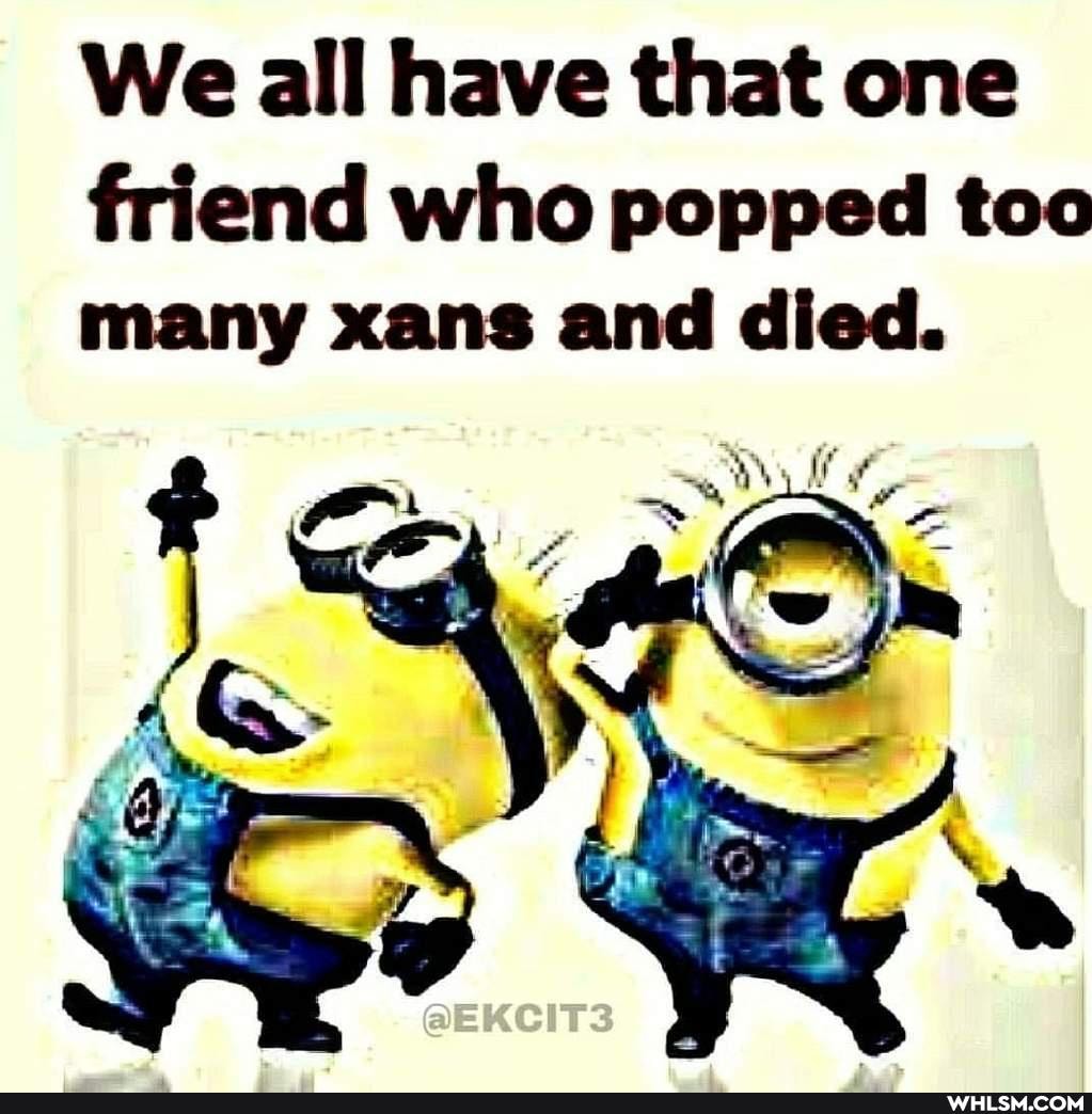 We all have that one
friend who popped too many xans and died.