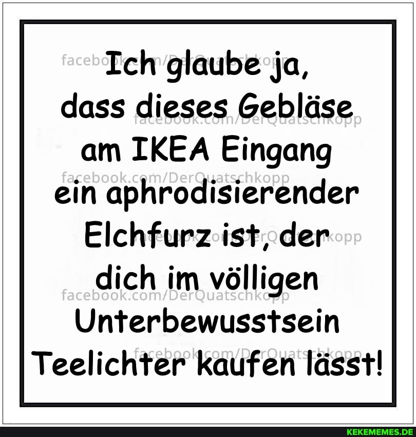 Ich glaube ja, dass dieses Gebläse am IKEA Eingang ein aphrodisierender
Elchfurz ist, der dich im völligen
Unterbewusstsein
Teelichter kaufen lässt!
