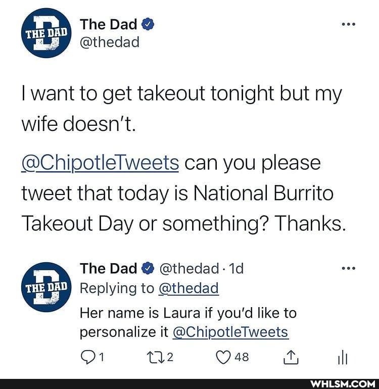 The Dad @
GED
@thedad
I want to get takeout tonight but my
wife doesn't.
@Chipotlelweets can you please tweet that today is National Burrito
Takeout Day or something? Thanks.
The Dad @ @thedad -
Replying to @thedad
Her name is Laura if you'd like to
personalize it @ChipotleTweets ill