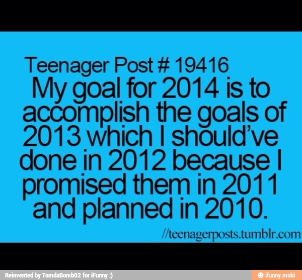 Teenager Post 19416
My goal for 2014 is to
accomplish the goals of
2013 which I should've
done in 2012 because I
promised them in 201 1
and planned in 2010.
teenagerposts.tumblr.com