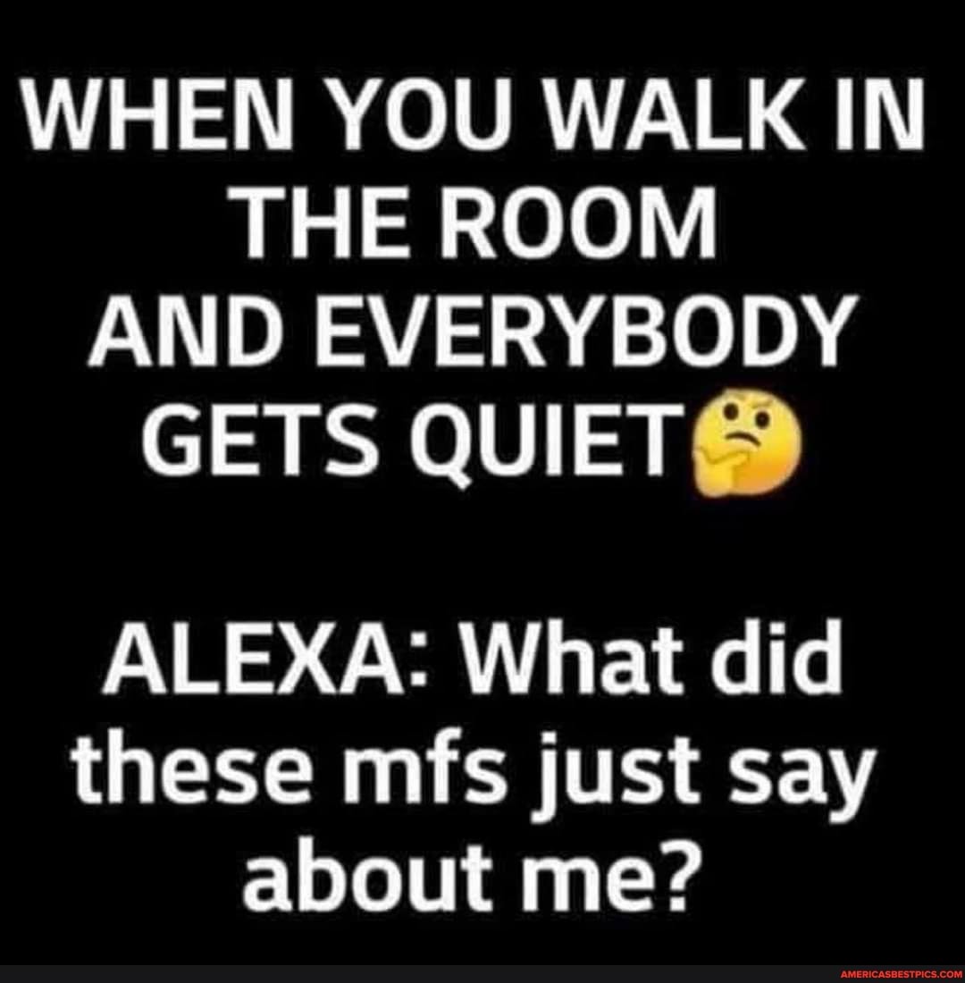 WHEN YOU WALK IN THE ROOM AND EVERYBODY GETS QUIET@
ALEXA: What did these mfs just say about me?