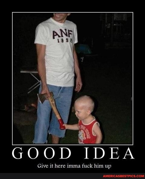 GOOD IDEA
Give it here imma fuck him up