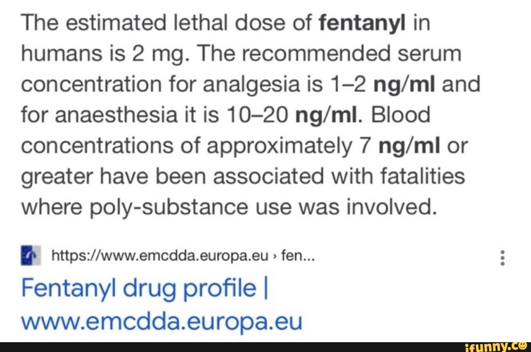 The estimated lethal dose of fentanyl in humans is 2 mg. The recommended serum concentration for analgesia is 1-2 and for anaesthesia it is 10-20 Blood concentrations of approximately 7 or greater have been associated with fatalities where poly-substance use was involved.
fen...
Fentanyl drug profile I www.emcdda.europa.eu
