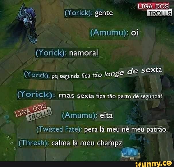 LISA TTOS
(Yorick): namoral
(Yorick): gente
(Amumu): oi
sexta
(Yoricka: pq segunda fica tão longe de sexta
(Yorick): mas sexta fica tão perto de segunda?
po
(Amumu); eita
(Twisted Fate): pera lá meu né meu patrão
champz