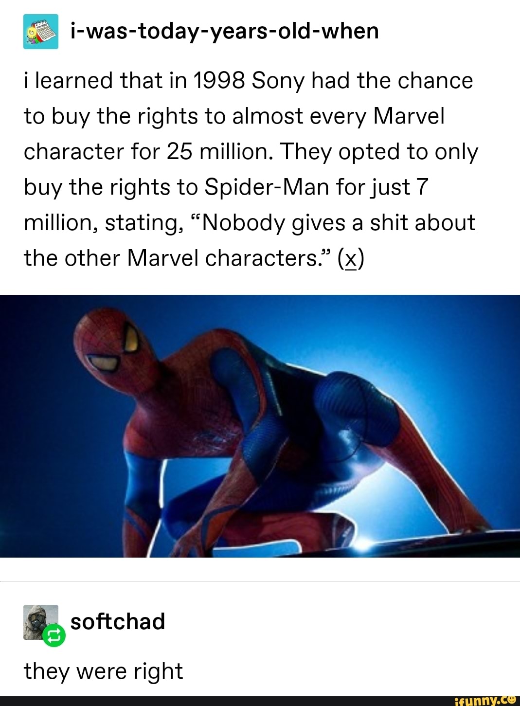 $ i-was-today-years-old-when
i learned that in 1998 Sony had the chance
to buy the rights to almost every Marvel
Character for 25 million. They opted to only
buy the rights to Spider-Man forjust 7
million, stating, “Nobody gives a shit about
the other Marvel characters.” (5)