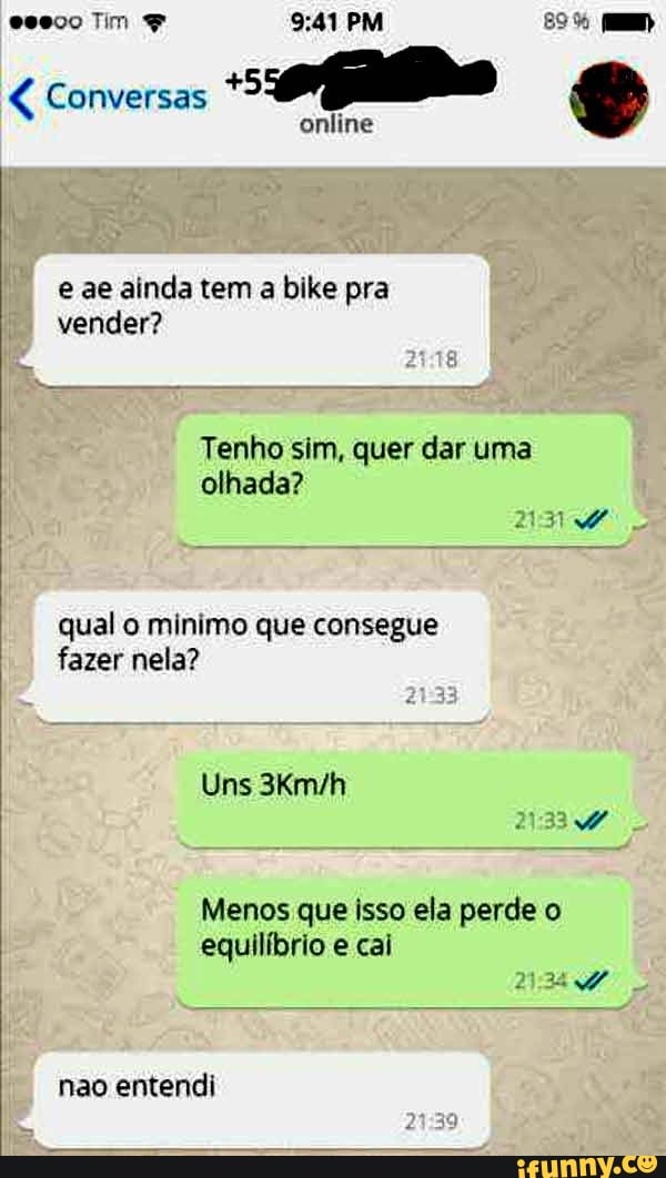 € Conversas
online
e ae ainda tem
a bike pra
vender?
Tenho sim, quer dar uma
olhada?
qual o minimo que consegue
fazer nela?
Uns 3Km/h
Menos que isso ela perde o
equilíbrio e cai
nao entendi