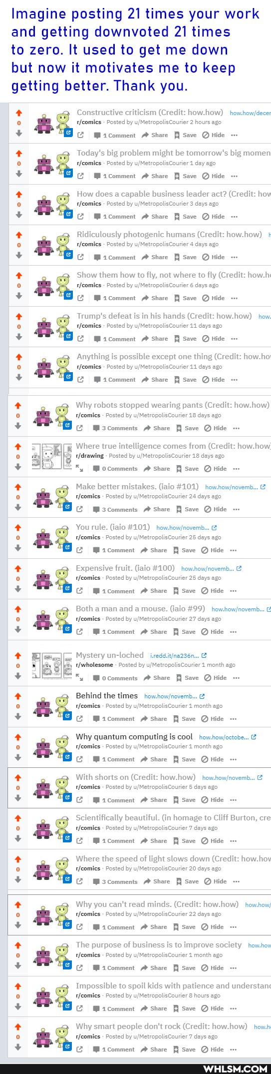 Imagine posting 21 times your work and getting downvoted 21 times
to zero. It used to get me down
but now it motivates me to keep getting better. Thank you.
OD
Constructive criticism (Credit: how.how)
tfeomics Posted by (Credit 2 hours ago
Macomment Share Save Hide
Today's big problem might be tomorrow's big momen
rleomies Posted by day ago
Share Save Hide
How does a capable business leader act? (Credit: hov
Ridiculously photogenic humans (Credit: how +
share save tide
Posted by days ago
Show them how to fly, not where to fly (Credit: how
Trump's defeat is in his hands (Credit: how how) how.
aS tHeomies Posted by days 11 ago
Anything is possible except one thing (Credit: how ho tHeomies Posted by days ago
Macomment share save tide
Why robots stopped wearing pants (Credit: how how)
Posted by 18 days ago
(m sscomments share save Q tide
Where true intelligence comes from (Credit: how how
- Posted by 18 days ago
arewing y uMetrop ys ag
+5 Mocomments Share Save Hide
Make better mistakes. (iaio #101)
Posted by 24 days ago
+ mscomments share save Q tide
+ You rule. (iaio #101)
Posted by 25 days ago
Expensive fruit. (jaio #100)
- Posted by 25 days ago
share
Both a man and a mouse. (iaio #99)
Posted by 27 days ago
mcomment share save Q tide
Posted by 1 month ago
Mocomments Share Save Q tide
+ Behind the times
- Posted by 1 month ago.
Why quantum computing is cool
- Posted by 1 month ago-
(Z Micomment Share Save QHide
With shorts on (Credit: how how)
- Posted by 5 days ago
Scientifically beautiful. (in homage to Cliff Burton, cre
- Posted by 7 days ago
Where the speed of light slows down (Credit: how. hov
Posted by 20 days ago
M3comments Share save tide
Why you can't read minds. (Credit: how.how) how.how/
- Posted by 22 days ago
Share Save tide
The purpose of business is to improve society how.how
Posted by 1 month ago.
share save tide
Impossible to spoil kids with patience and understan
Posted by 8 hours ago
Share Save tide
Why smart people don't rock (Credit: how how) how.
- Posted by 7 days ago
Macomment Share save Hide