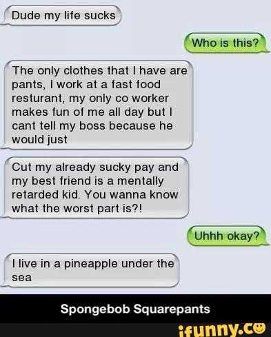 'The only clothes (hal I have are
pants, lwovk a1 a last lood
resluranl, my only co worker
makes «un 0! me all day bull
cam tell my boss because he
would jusl
cm my already sucky pay and
my best mend IS a mentally
retarded kld You wanna know
'I live m a plneapple under
mê
sea
Spongebob Squarepants