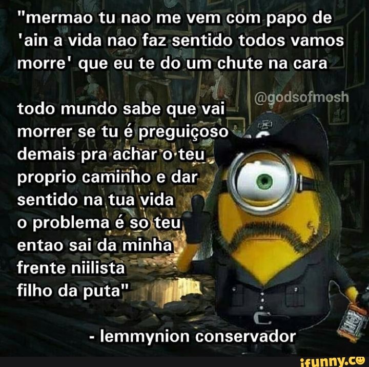 "mermao tu nao me vem com papo de
'ain a vida nao todos vamos morre' que eu te do um chute na cara
todo mundo sabe que vai morrer se tu é preguiçoso demais pra- achar" o" teu proprio camiiho e dar.
sentido na tua vida
problema é Sojteu
entao sai da
frente niilista filho da puta"
- lemmynion conservador