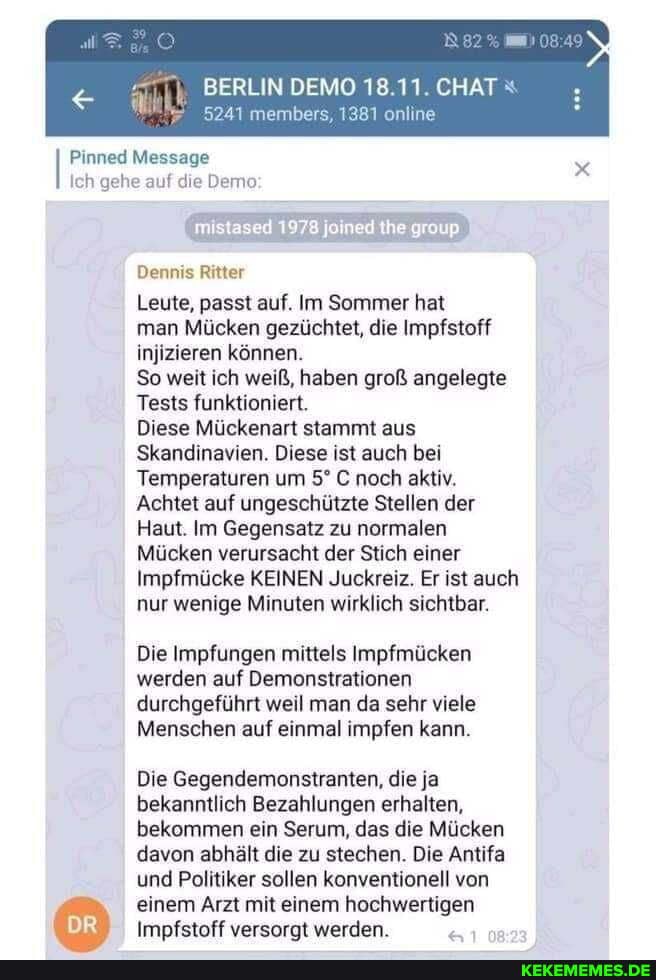 BERLIN DEMO 18.11. CHAT
5241 members, 1381 online
Pinned Massage
Ich gehe auf die Demo;
Dennis Ritter
Leute, passt auf. Im Sommer hat
man Mücken gezüchtet, die Impfstoff injizieren können.
So weit ich weiß, haben groß angelegte
Tests funktioniert.
Diese Mückenart stammt aus
Skandinavien. Diese ist auch bei
Temperaturen um C noch aktiv.
Achtet auf ungeschützte Stellen der
Haut. Im Gegensatz zu normalen
Mücken verursacht der Stich einer
Impfmücke KEINEN Juckreiz. Er ist auch nur wenige Minuten wirklich sichtbar.
Die Impfungen mittels Impfmücken werden auf Demonstrationen
durchgeführt weil man da sehr viele
Menschen auf einmal impfen kann.
DR
Die Gegendemonstranten, die ja bekanntlich Bezahlungen erhalten, bekommen ein Serum, das die Mücken davon abhält die zu stechen. Die Antifa und Politiker sollen konventionell von einem Arzt mit einem hochwertigen
Impfstoff versorgt werden.