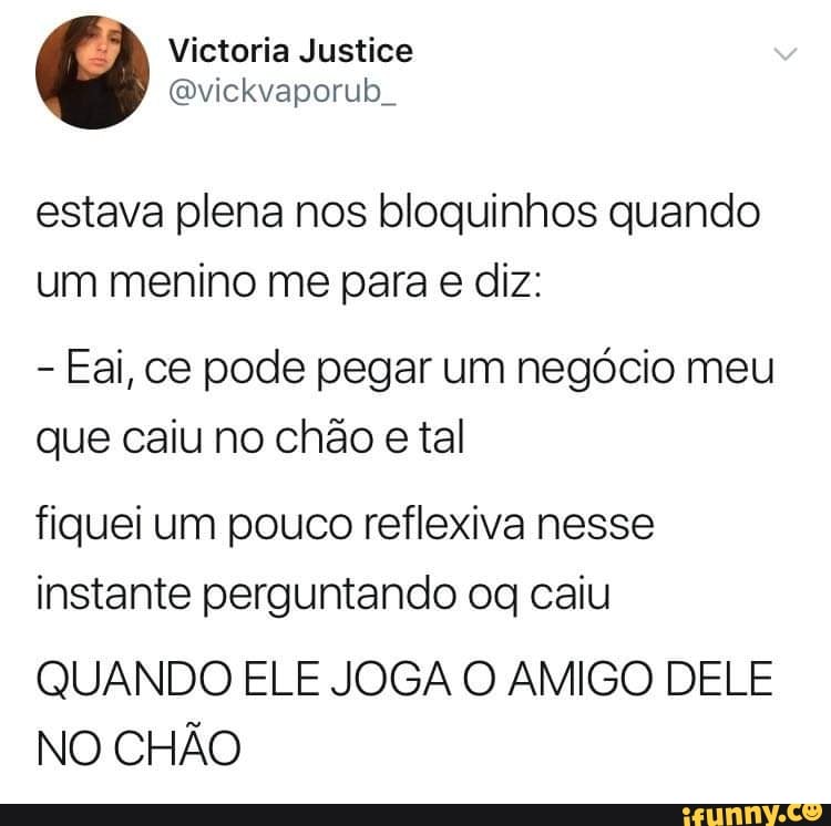 estava plena nos bloquinhos quando
um menino me para e diz:
Eai, ce pode pegar um negócio meu
que caiu no chão e tal
fiquei um pouco reflexiva nesse
instante perguntando og caiu
QUANDO ELE JOGA O AMIGO DELE
NO CHÃO