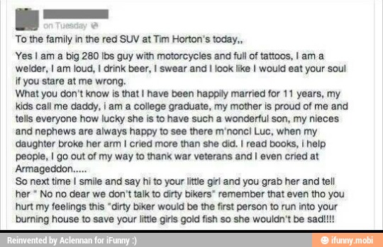 To the family in the red SUV at Tim Horton's today,,
Yes I am a big 280 Ibs guy with motorcycles and full of tattoos, I am a
welder, I am loud, I drink beer, I swear and I look like I would eat your soul
if you stare at me wrong.
What you don't know is that I have been happily married for 11 years, my
kids call me daddy, ¡ am a college graduate, my mother is proud of me and
tells everyone how lucky she is to have such a wonderful son, my nieces
and nephews are always happy to see there m'noncl Luc, when my
daughter broke her arm I cried more than she did. I read books, I help
people, I go out of my way to thank war veterans and I even cried at
Armageddon.
'So next time I smile and say hi to your little girl and you grab her and tell
her No no dear we don't talk to dirty bikers" remember that even tho you
hurt my feelings this "dirty biker would be the first person to run into your
burning house to save your litte giris gold fish so she wouldn't be sad!!!