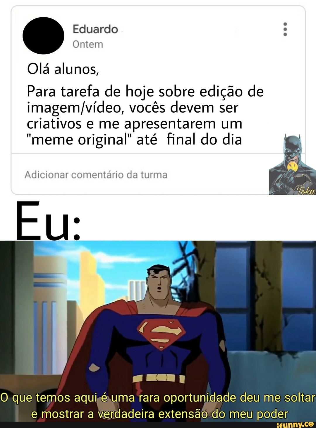 Eduardo. :
Ontem
Olá alunos,
Para tarefa de hoje sobre edição de vocês devem ser criativos e me apresentarem um
"meme original" até final do dia
Adicionar comentário da turma
Eu:
O que temos aqui uma rara oportunidade deu me soltar e mostrar a Verdadeira extensão do meu poder