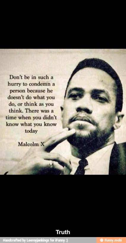 Don't be in such a
hurry to condemn a
person because he
doesn't do what you
think as you
think. There was a
time when you
know what you
know - Truth