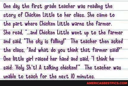 One day the first grade teacher was reading the story of Chicken Little to her class. She came to the part where Chicken Little warns the farmer.
She read, "..and Chicken Little went up to the farmer and said, "The sky is falling!" The teacher then asked the class, "And what -do -you think that farmer- said?"
One little girl and said, think he said: 'Holy Sh*t! A talking chicken!" The teacher was