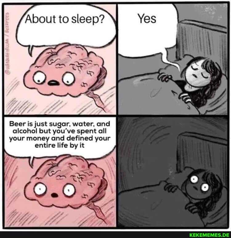 About to sleep? I
Yes
Beer is just sugar, water, and alcohol but you've spent all your money and defined your entire life by it