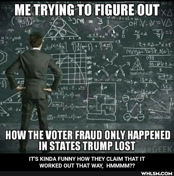 ME TRYING TO FIGURE OUT
HOW THE VOTER FRAUD ONLY HAPPENED IN STATES TRUMP LOST
IT'S KINDA FUNNY HOW THEY CLAIM THAT IT WORKED OUT THAT WAY, HMMMM?? - IT'S KINDA FUNNY HOW THEY CLAIM THAT IT WORKED OUT THAT WAY, HMMMM??