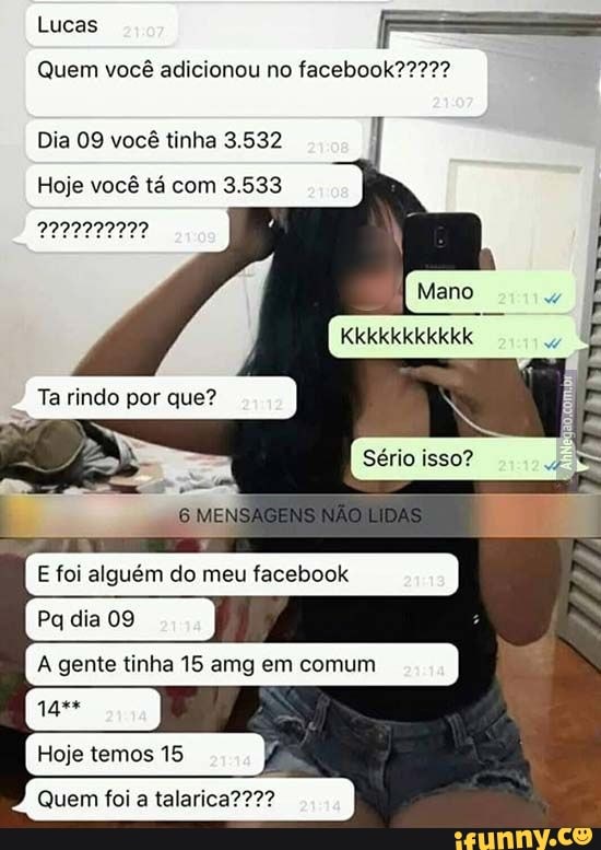 Lucas
Quem você adicionou no
Dia 09 você tinha 3.532
Hoje você tá com 3.533
Kkkkkkkkkkk
Sério isso?
MENSAGENS NÃO DAS
Ta rindo por que?
foi do meu facebook
tinha amg em comum
Pa
Hoje temos 15
Quem foi a
