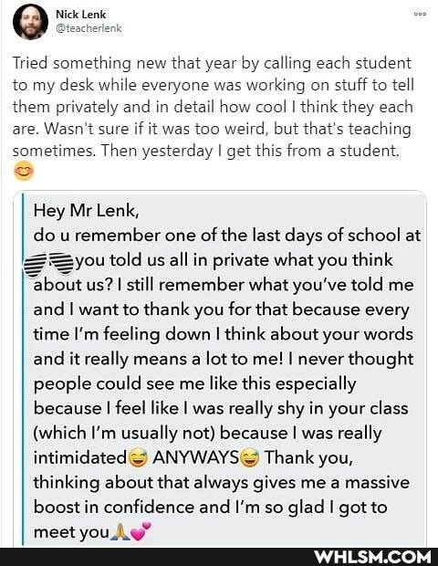 Tried something new that year by calling each student to my desk while everyone was working on stuff to tell them privately and in detail how cool I think they each are. Wasn't sure if it was too weird, but that's teaching sometimes. Then yesterday I get this from a student.
Hey Mr Lenk, do u remember one of the last days of school at
=you told us all in private what you think
"about us? I still remember what you've told me and I want to thank you for that because every time I'm feeling down I think about your words and it really means a lot to me! I never thought people could see me like this especially because I feel like I was really shy in your class
(which I'm usually not) because I was really intimidated Thank you, thinking about that always gives me a massive
boost in confidence and I'm so glad I got to