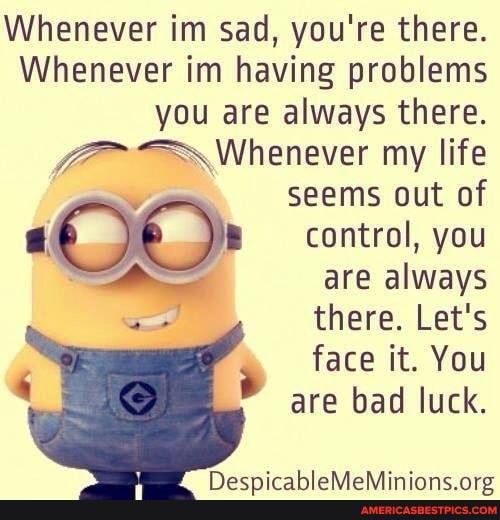 Whenever im sad, you're there.
Whenever im having problems you are always there.
Whenever my life
seems out of
control, you are always there. Let's
face it. You are bad luck.
leMeMinions.ong
