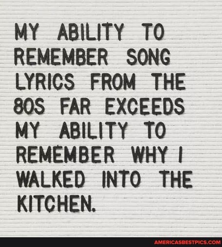 MY ABILITY TO REMEMBER SONG LYRICS FROM THE FAR EXCEEDS MY ABILITY TO REMEMBER WHY WALKED INTO THE KITCHEN.