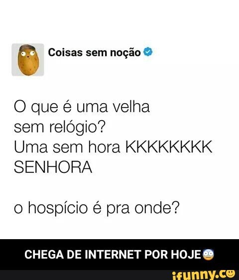 Coisas sem noção O que é uma velha
sem relógio?
Uma sem hora KKKKKKKK
SENHORA
o hospício é pra onde?
CHEGA DE INTERNET POR HOJE - CHEGA DE INTERNET POR HOJE😨