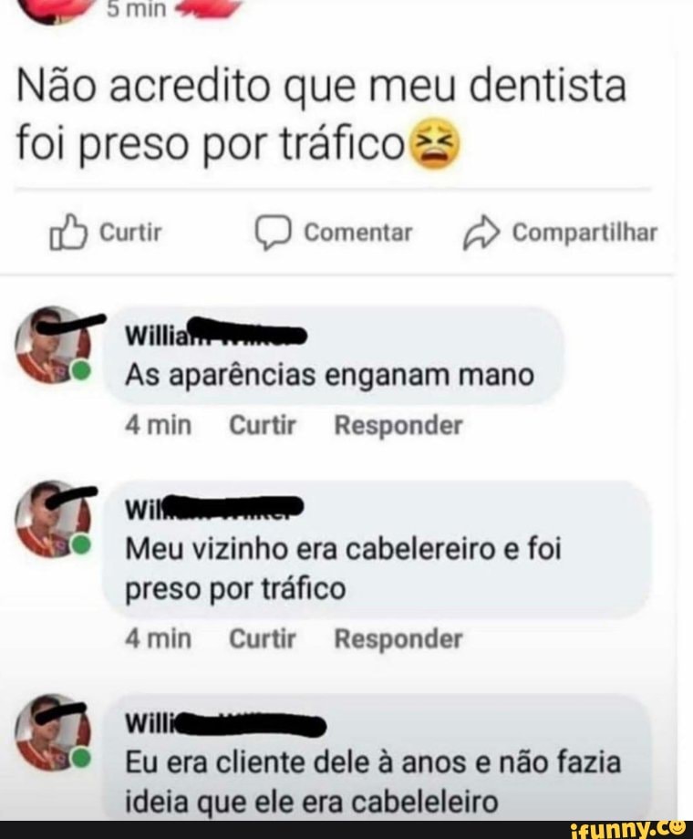 min
Não acredito que meu dentista foi preso por tráfico &s
Curtir t) Comentar Compartilhar
As aparências enganam mano
mim Curtir Responder
Meu vizinho era cabelereiro e foi preso por tráfico
4min Curtir Responder
Eu era cliente dele à anos e não fazia
ideia que ele era cabeleleiro