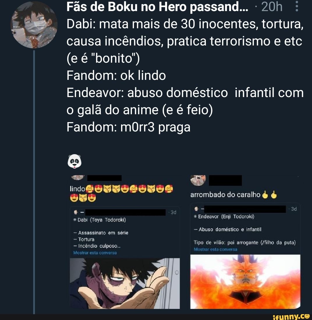 Fãs de Boku no Hero passand... :
Dabi: mata mais de 30 inocentes, tortura, causa incêndios, pratica terrorismo e etc
(e é "bonito"
Fandom: ok lindo
Endeavor: abuso doméstico infantil com o galã do anime (e é feio)
Fandom: mOrr3 praga
arrombado do caralho & &
e- 30
+Dabi (Toya Todoroki) * Endeavor (Enji Todoroki)
- Abuso doméstico e infantil
- Assassinato em série
Tortura
= Incêndio culposo...
Mostrar esta conversa
Tipo de vilão: pai arrogante (/filho da puta)