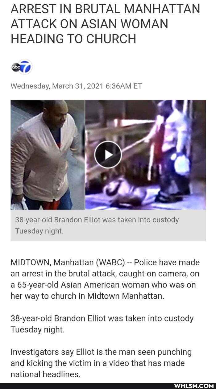 ARREST IN BRUTAL MANHATTAN ATTACK ON ASIAN WOMAN HEADING TO CHURCH
Wednesday, March 31, 2021 36AM ET
38-year-old Brandon Elliot was taken into custody
Tuesday night.
MIDTOWN, Manhattan (WABC) Police have made an arrest in the brutal attack, caught on camera, on a 65-year-old Asian American woman who was on her way to church in Midtown Manhattan.
38-year-old Brandon Elliot was taken into custody
Tuesday night.
Investigators say Elliot is the man seen punching and kicking the victim in a video that has made national headlines