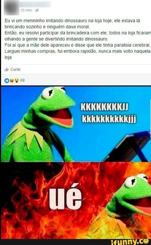 Eu vi um menininho imitando dinossauro na loja hoje, ele estava lá
brincando sozinho e ninguém dava moral
Então, eu resolvi participar da brincadeira com ele, todos na loja ficara
olhando a gente
se divertindo imitando dinossauro.
Foi aí que a mãe dele apareceu e disse que ele tinha paralisia cerebral
Larguei minhas compras. fui embora rapidão, nunca mais volto naquela
loja
os