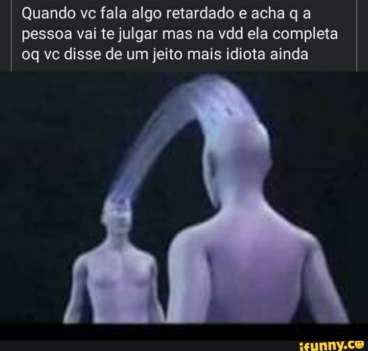 Quando vc fala algo retardado e acha q a pessoa vai te julgar mas na vdd ela completa vc disse de um jeito mais idiota ainda