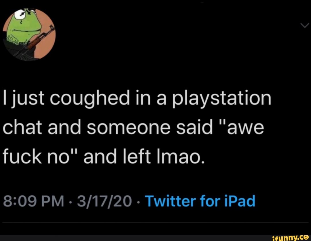 I just coughed in a playstation
chat and someone said "awe
fuck no" and left lmao.
8:09 PM
Twitter for iPad
