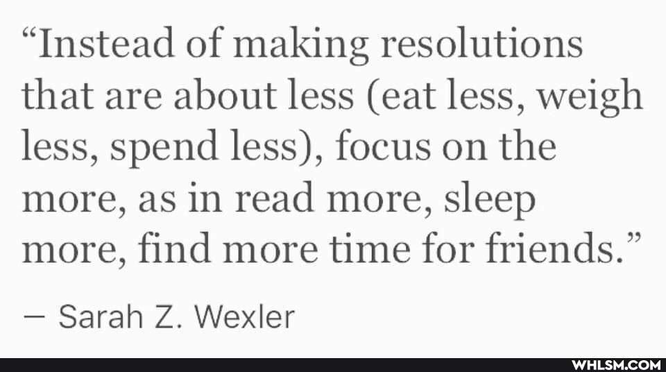 "Instead of making resolutions that are about less (eat less, weigh less, spend less), focus on the more, as in read more, sleep more, find more time for friends."
- Sarah Z. Wexler