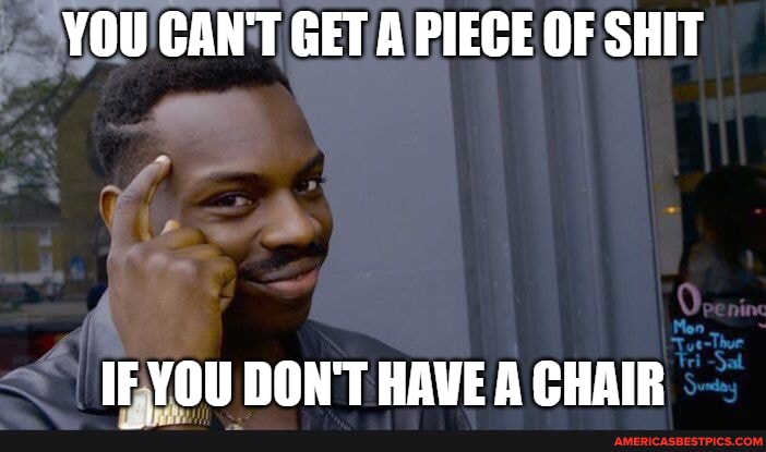 YOU CAN'T GET A PIECE OF SHIT
IF YOU DON'T HAVE A CHAIR