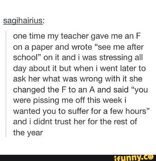 sagihairius:
one time my teacher gave me an F
on a paper and wrote “see me after
school" on it and i was stressing all
day about it but when i wen! later to
ask her what was wrong with it she
changed the F to an A and said “you
were pissing me off this week i
wanted you to suffer for a few hours
and i didnt trust her for the rest of
the year
u