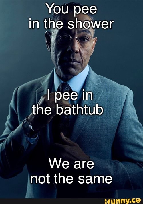 You pee in the shower I pee in the bathtub We are not the same iFunny