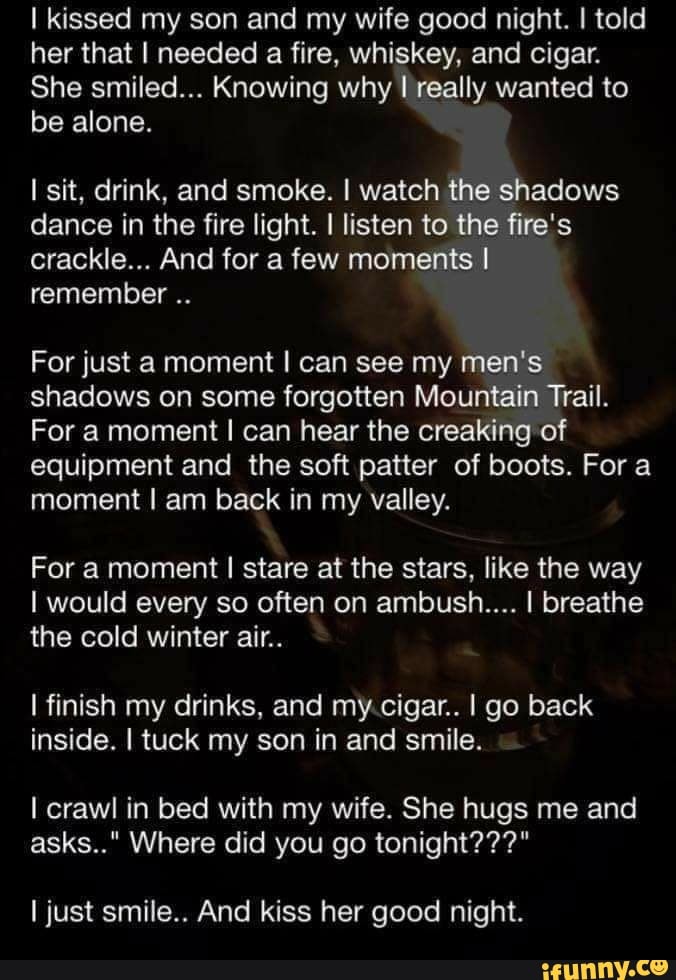 I kissed my son and my wife good night. I told
her that I needed a fire, whiskey, and cigar.
She smiled... Knowing why I really wanted to
be alone.
I sit, drink, and smoke. I watch the shadows
dance in the fire light. I listen to the fire's
crackle... And for a few moments I
remember
For just a moment I can see my men's
shadows on some forgotten Mountain Trail.
For a moment I can hear the creaking of
equipment and the soft patter of boots. Fora
moment I am back in my valley.
For a moment I stare at the stars, like the way
I would every so often on ambush.... I breathe
the cold winter air..
I finish my drinks, and my.cigar.. I go back
inside. I tuck my son in and smile.
I crawl in bed with my wife. She hugs me and
I just smile.. And kiss her good night.