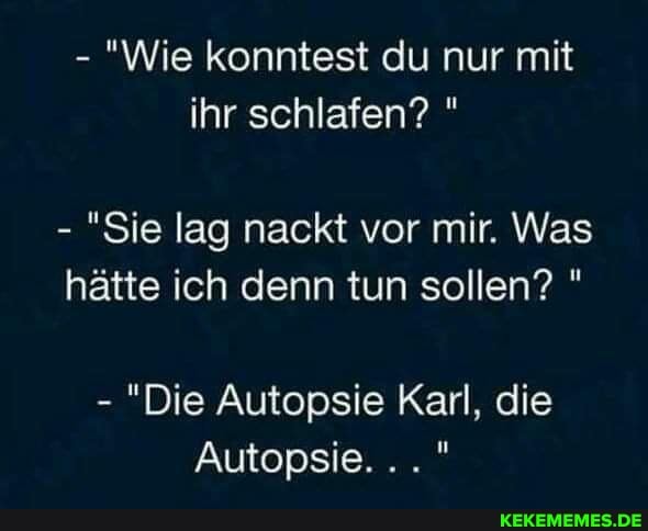 - "Wie konntest du nur mit ihr schlafen? "
- "Sie lag nackt vor mir. Was hätte ich denn tun sollen? "
- "Die Autopsie Karl, die
Autopsie.