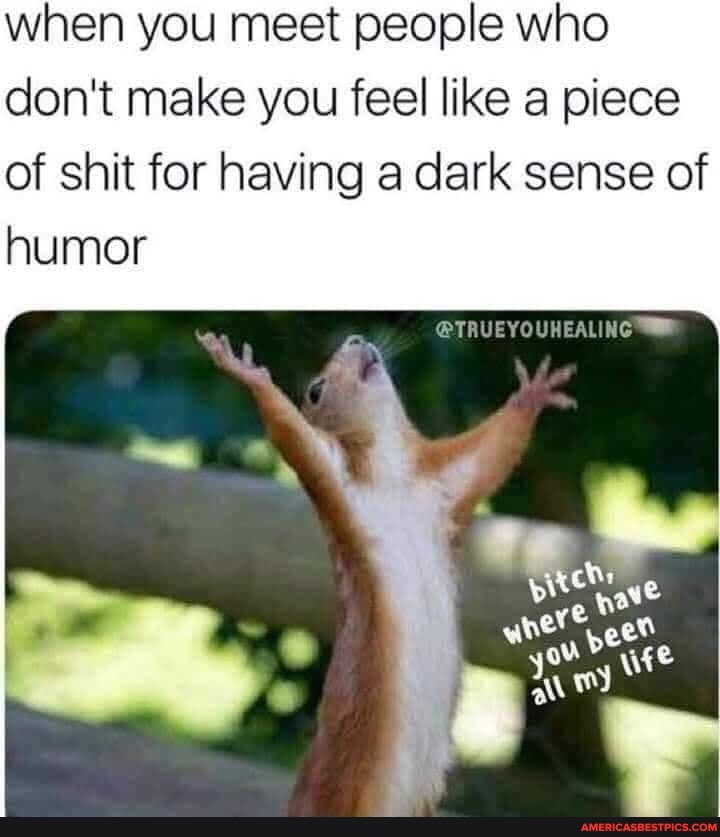 when you meet people who don't make you feel like a piece of shit for having a dark sense of humor