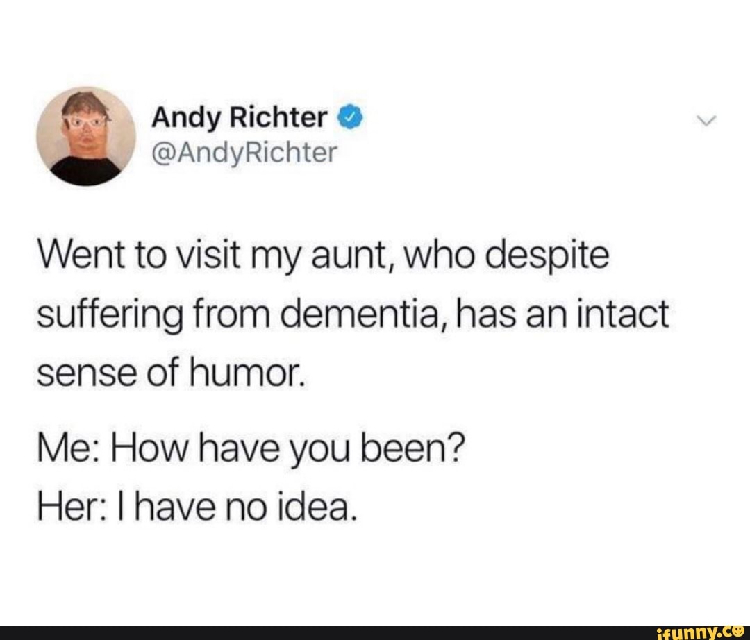 Went to visit my aunt, who despite
suffering from dementia, has an intact
sense of humor.
Me: How have you been?
Her: I have no idea.