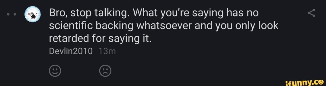 o Bro, stop talking. What you're saying has no
scientific backing whatsoever and you only look
retarded for saying it.
