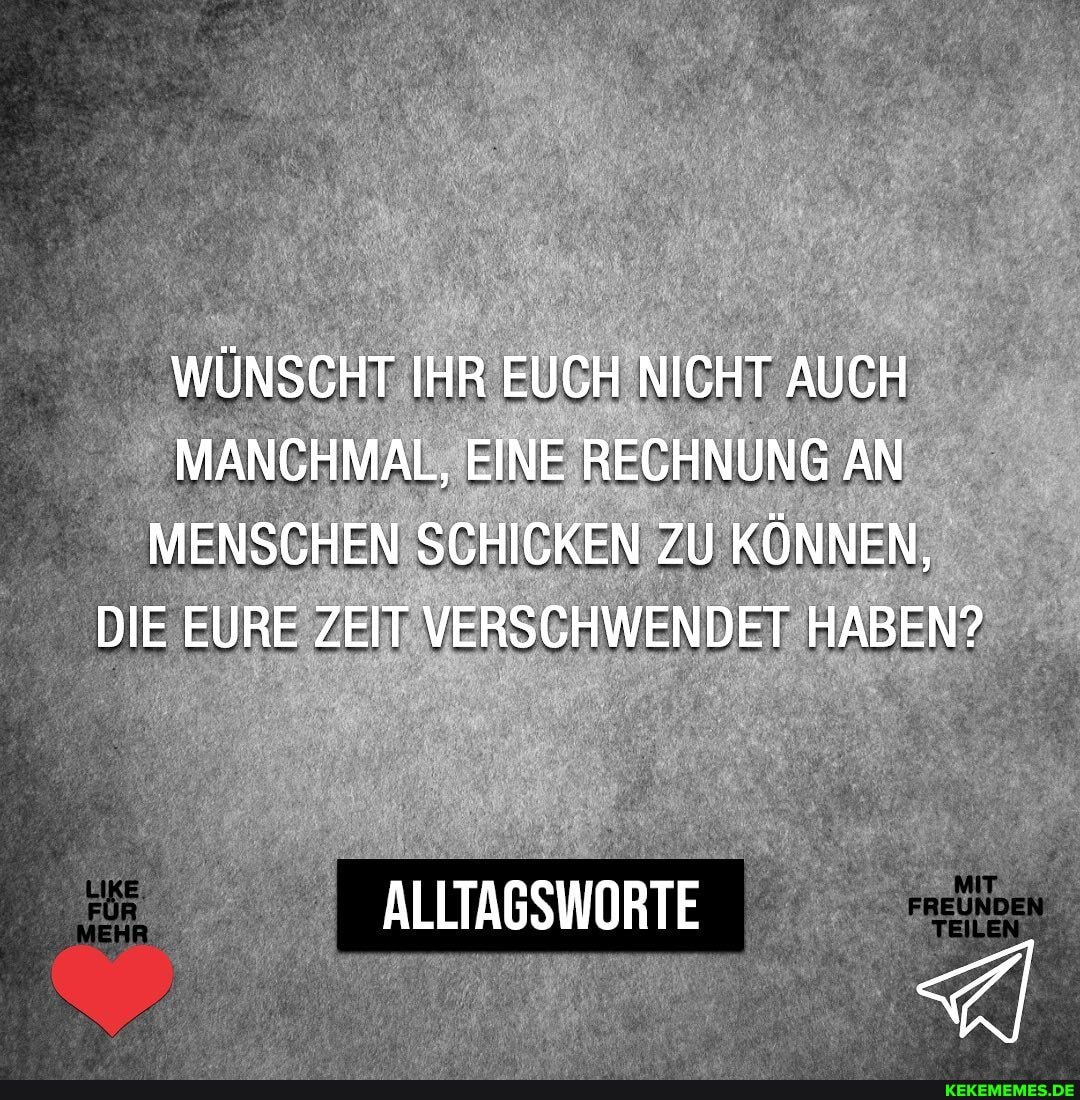 WÜNSCHT IHR EUCH NICHT AUCH MANCHMAL, EINE RECHNUNG AN MENSCHEN SCHICKEN ZU KÖNNEN,
DIE EURE ZEIT VERSCHWENDET HABEN?
ORTE