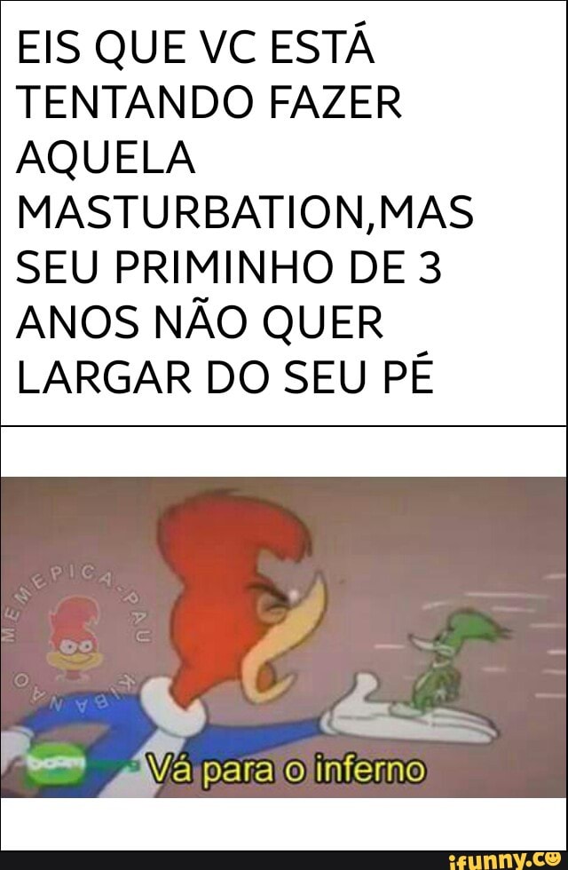 EIS QUE VC ESTÁ
TENTANDO FAZER
AQUELA
MASTURBATION,MAS
SEU PRIMINHO DE 3
ANOS NÃO QUER
LARGAR DO SEU PÉ