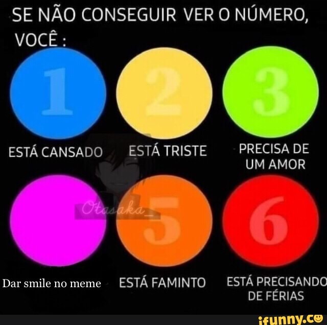 SE NÃO CONSEGUIR VER O NÚMERO,
VOCÊ:
PRECISA DE
ESTÁ CANSADO ESTÁ TRISTE PRECISA DE UM AMOR
Dar no meme ESTÁ FAMINTO ESTÁ PRECISANDO DE FERIAS