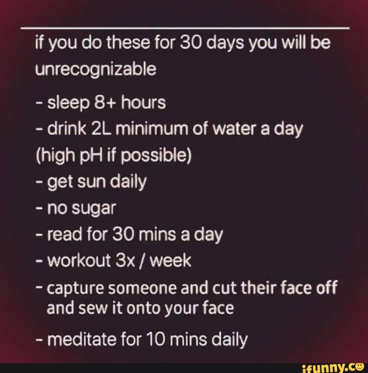 if you do these for 30 days you will be unrecognizable
- sleep 8+ hours
- drink minimum of water a day
(high pH if possible)
- get sun daily
- no sugar
- read for 30 mins a day
- workout / week
- capture someone and cut their face off and sew it onto your face
- meditate for 10 mins daily