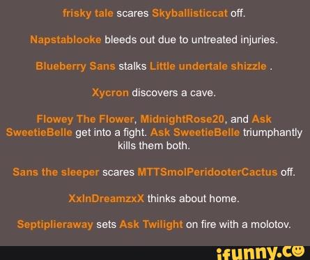 msxy tale scams SkybaHisliccal aw,
Napslablooke bleeds Dul dus m unnamed injuries.
aruebeny Sans slalks Lmle undenale shizzle.
Xycron discovers a cave.
Flowey The Flower, aniglukusezo, and Ask
SweetieBeIIe gel inla a «gm. Ask SwecueEelle Iriumphantly
kills mem bom.
Sans me sleeper scares MTTSmoIPendouterCacms on.
XxInDreamzxx thinks about Nnme.
Semiplmraway seis Ask mingm on
fire with a mololov.